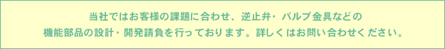 当社ではお客様の課題に合わせ、逆止弁・バルブ金具などの機能部品の設計・開発請負を行っております。詳しくはお問い合わせください。